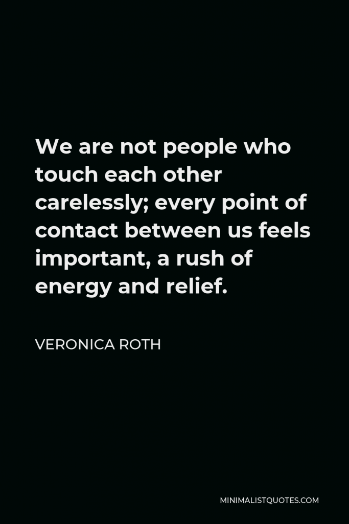 Veronica Roth Quote - We are not people who touch each other carelessly; every point of contact between us feels important, a rush of energy and relief.
