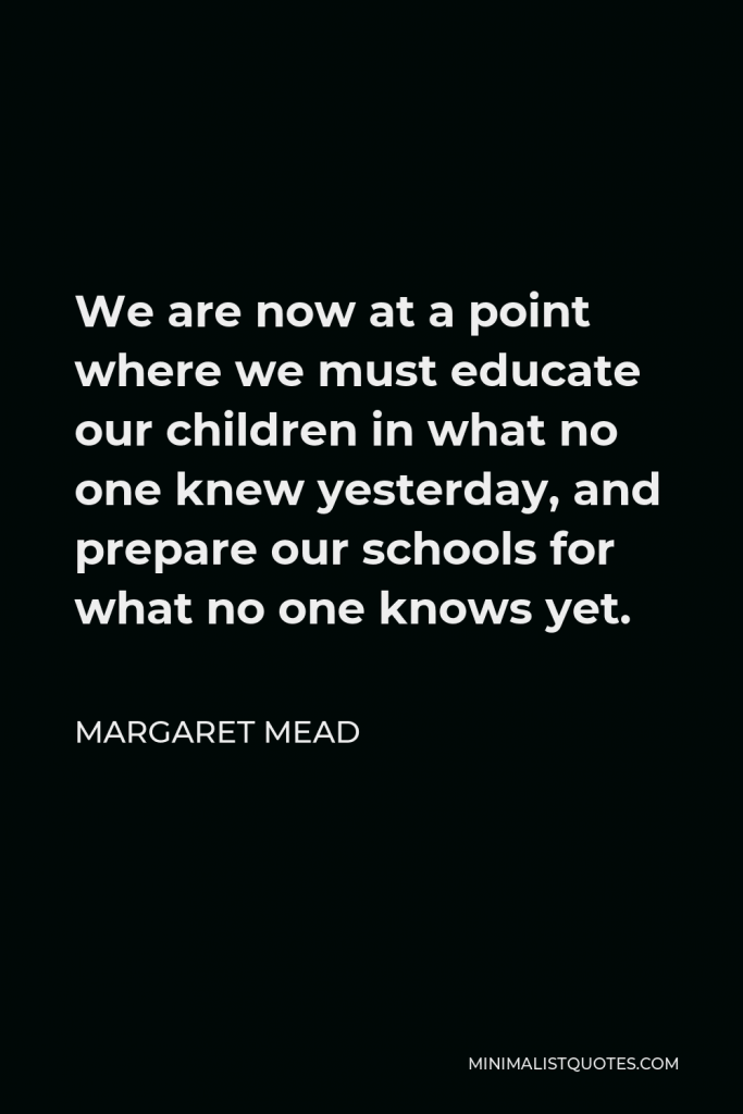 Margaret Mead Quote - We are now at a point where we must educate our children in what no one knew yesterday, and prepare our schools for what no one knows yet.
