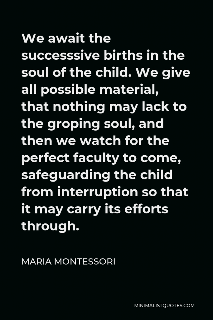 Maria Montessori Quote - We await the successsive births in the soul of the child. We give all possible material, that nothing may lack to the groping soul, and then we watch for the perfect faculty to come, safeguarding the child from interruption so that it may carry its efforts through.