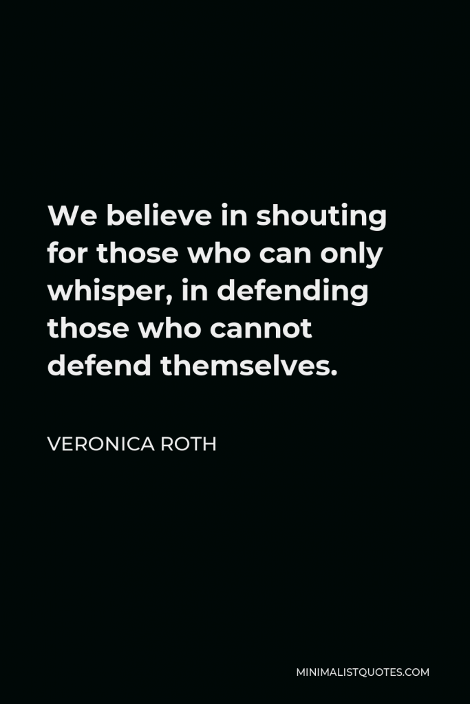 Veronica Roth Quote - We believe in shouting for those who can only whisper, in defending those who cannot defend themselves.