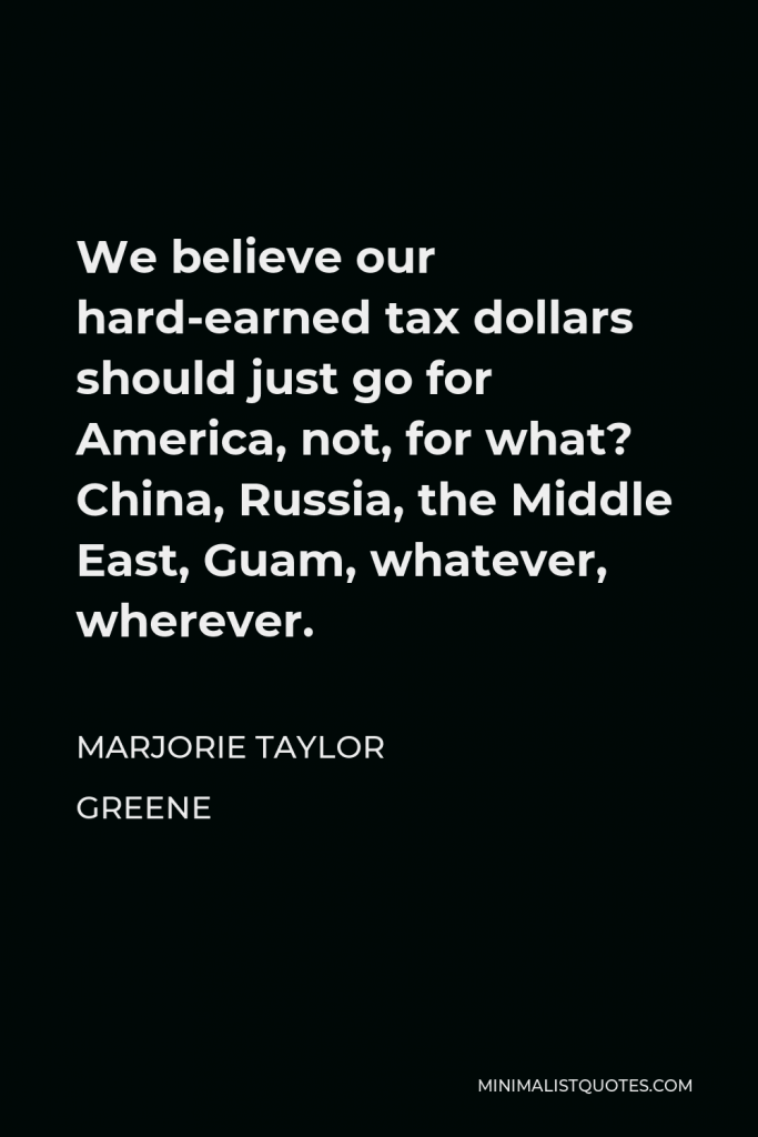Marjorie Taylor Greene Quote - We believe our hard-earned tax dollars should just go for America, not, for what? China, Russia, the Middle East, Guam, whatever, wherever.