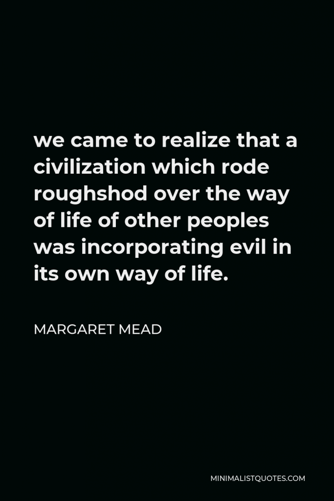 Margaret Mead Quote - we came to realize that a civilization which rode roughshod over the way of life of other peoples was incorporating evil in its own way of life.