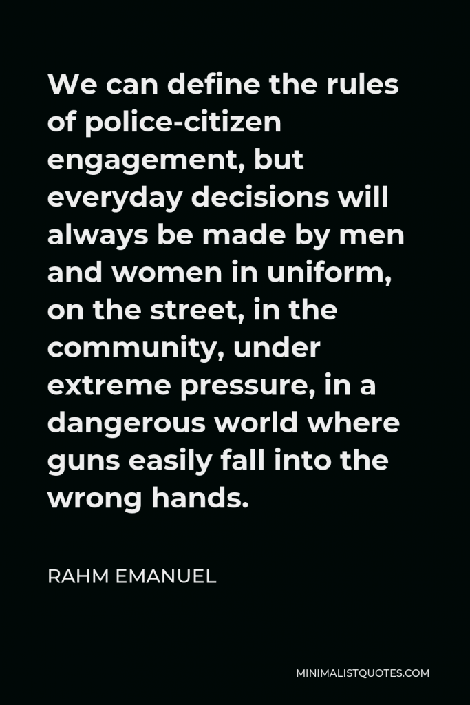 Rahm Emanuel Quote - We can define the rules of police-citizen engagement, but everyday decisions will always be made by men and women in uniform, on the street, in the community, under extreme pressure, in a dangerous world where guns easily fall into the wrong hands.