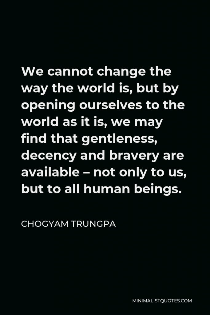 Chogyam Trungpa Quote - We cannot change the way the world is, but by opening ourselves to the world as it is, we may find that gentleness, decency and bravery are available – not only to us, but to all human beings.