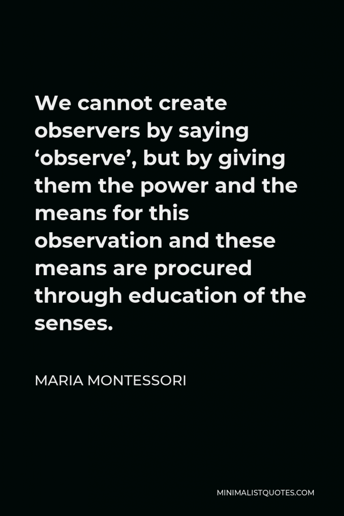 Maria Montessori Quote - We cannot create observers by saying ‘observe’, but by giving them the power and the means for this observation and these means are procured through education of the senses.