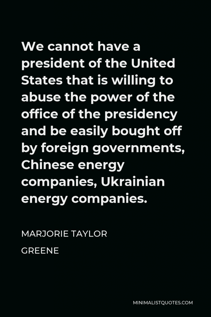 Marjorie Taylor Greene Quote - We cannot have a president of the United States that is willing to abuse the power of the office of the presidency and be easily bought off by foreign governments, Chinese energy companies, Ukrainian energy companies.