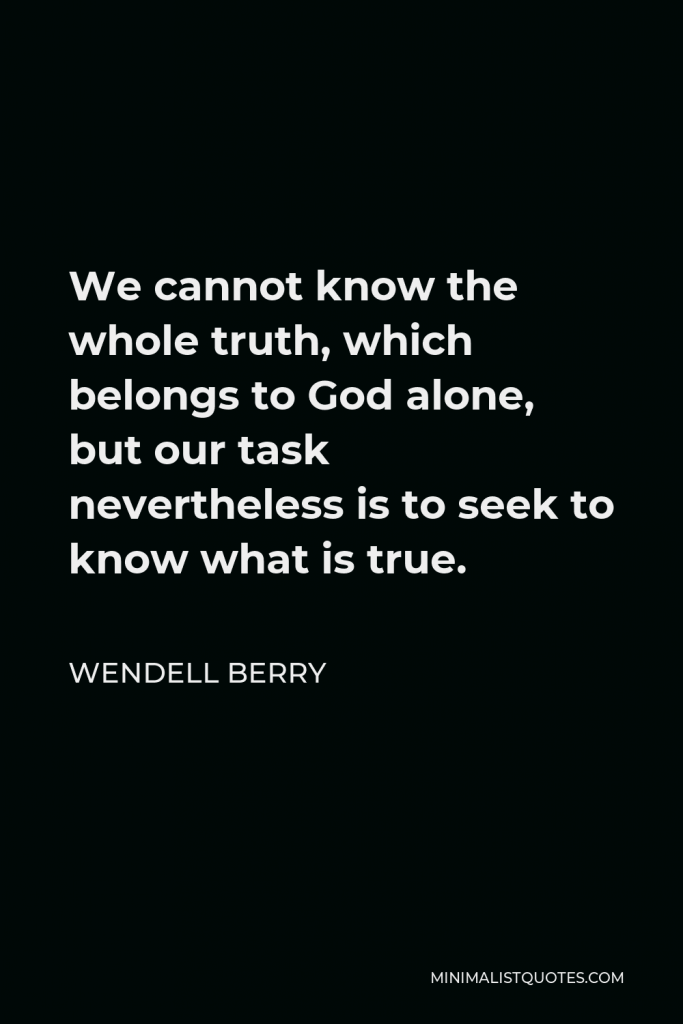 Wendell Berry Quote - We cannot know the whole truth, which belongs to God alone, but our task nevertheless is to seek to know what is true.