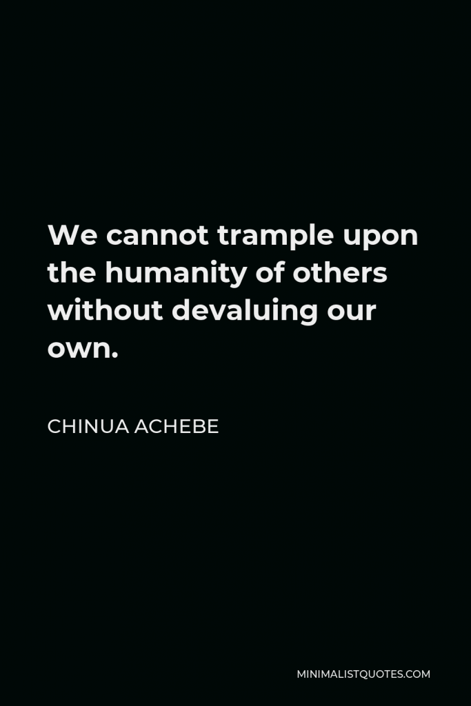 Chinua Achebe Quote - We cannot trample upon the humanity of others without devaluing our own. The Igbo, always practical, put it concretely in their proverb Onye ji onye n’ani ji onwe ya: ‘He who will hold another down in the mud must stay in the mud to keep him down.’
