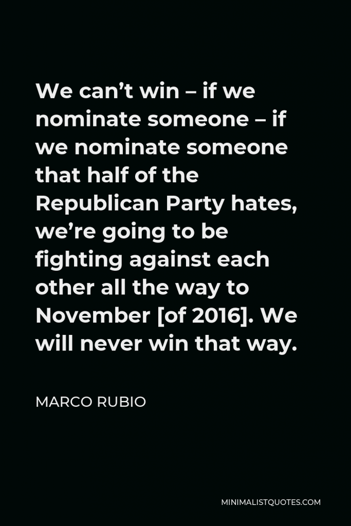 Marco Rubio Quote - We can’t win – if we nominate someone – if we nominate someone that half of the Republican Party hates, we’re going to be fighting against each other all the way to November [of 2016]. We will never win that way.