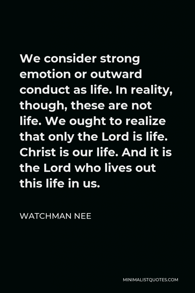 Watchman Nee Quote - We consider strong emotion or outward conduct as life. In reality, though, these are not life. We ought to realize that only the Lord is life. Christ is our life. And it is the Lord who lives out this life in us.