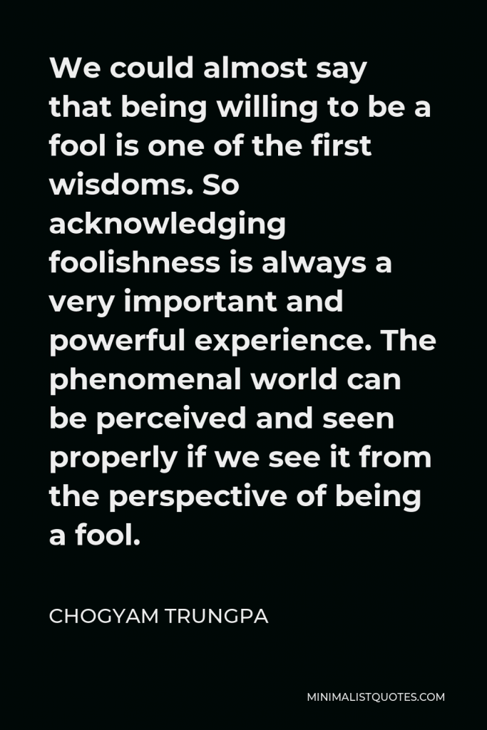 Chogyam Trungpa Quote - We could almost say that being willing to be a fool is one of the first wisdoms. So acknowledging foolishness is always a very important and powerful experience. The phenomenal world can be perceived and seen properly if we see it from the perspective of being a fool.