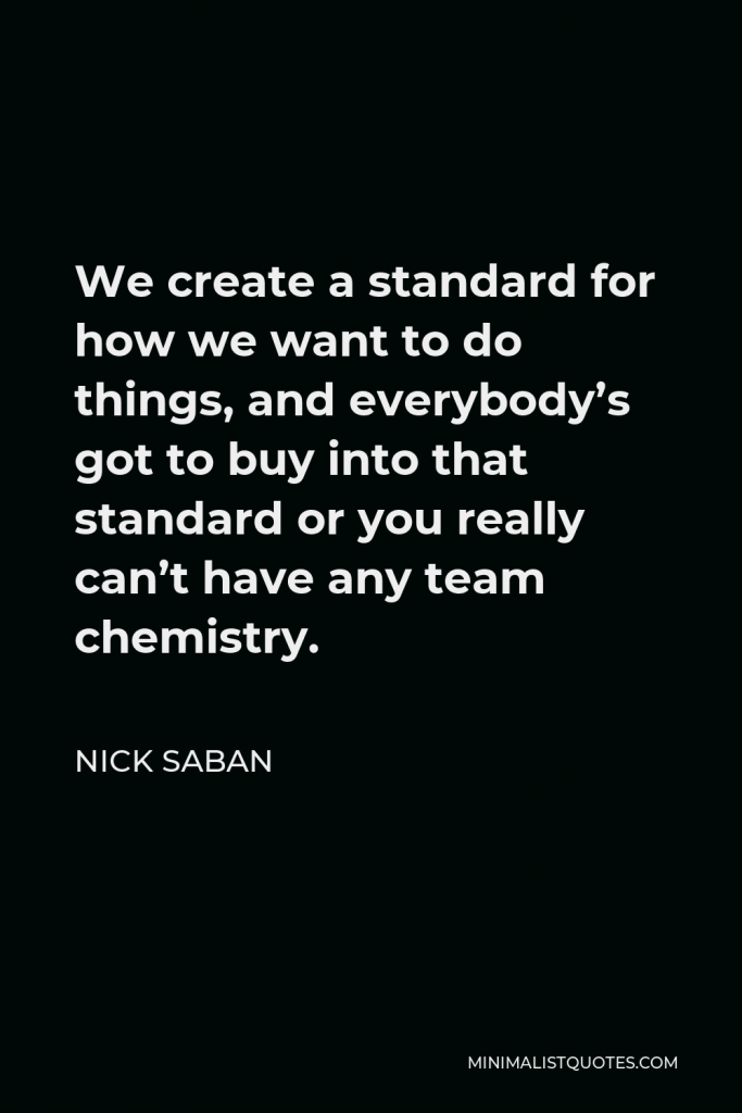 Nick Saban Quote - We create a standard for how we want to do things, and everybody’s got to buy into that standard or you really can’t have any team chemistry.