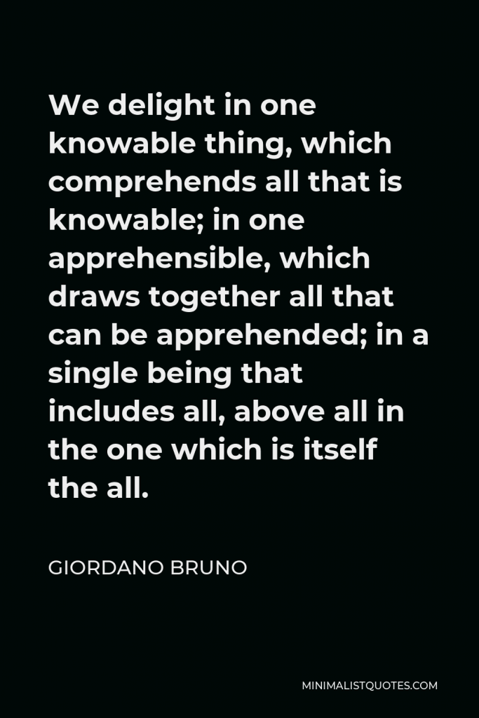 Giordano Bruno Quote - We delight in one knowable thing, which comprehends all that is knowable; in one apprehensible, which draws together all that can be apprehended; in a single being that includes all, above all in the one which is itself the all.