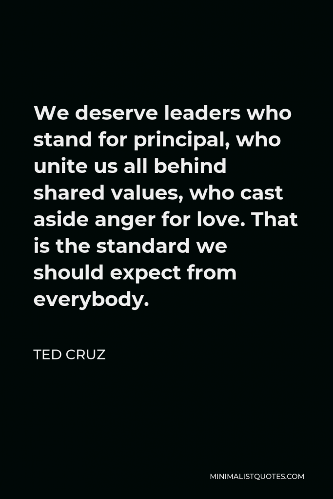 Ted Cruz Quote - We deserve leaders who stand for principal, who unite us all behind shared values, who cast aside anger for love. That is the standard we should expect from everybody.