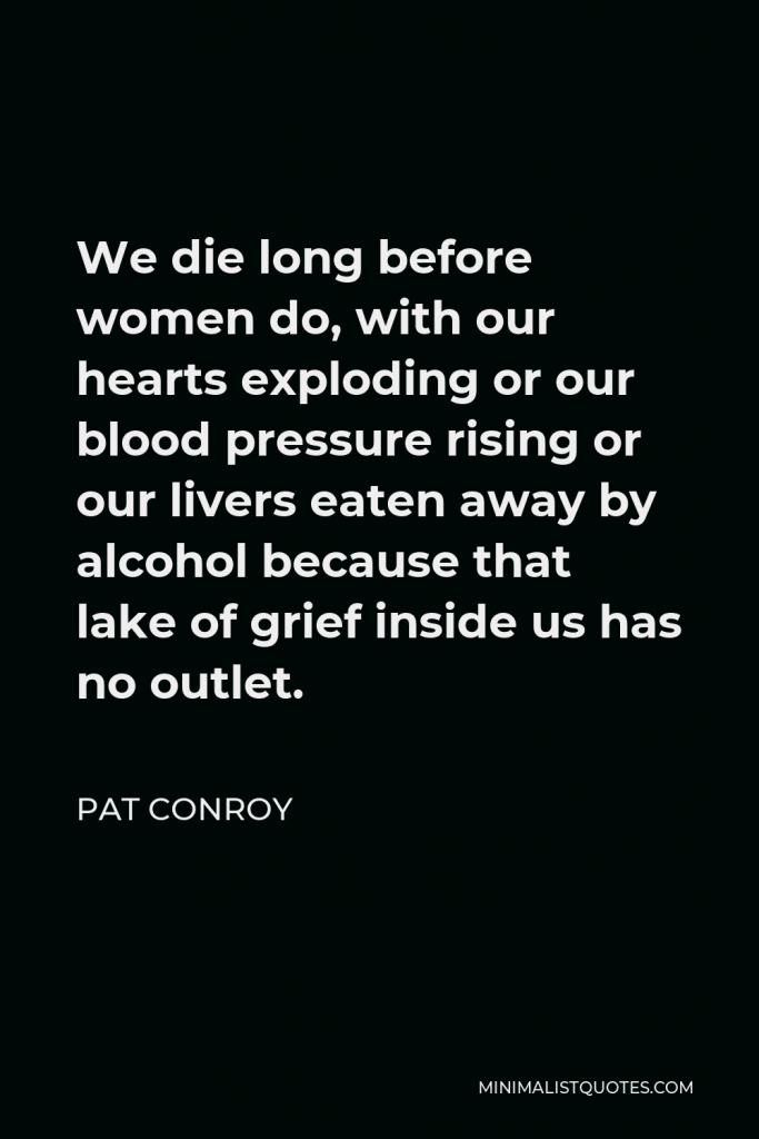 Pat Conroy Quote - We die long before women do, with our hearts exploding or our blood pressure rising or our livers eaten away by alcohol because that lake of grief inside us has no outlet.