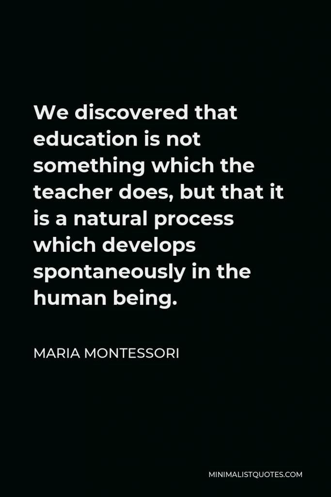 Maria Montessori Quote - We discovered that education is not something which the teacher does, but that it is a natural process which develops spontaneously in the human being.