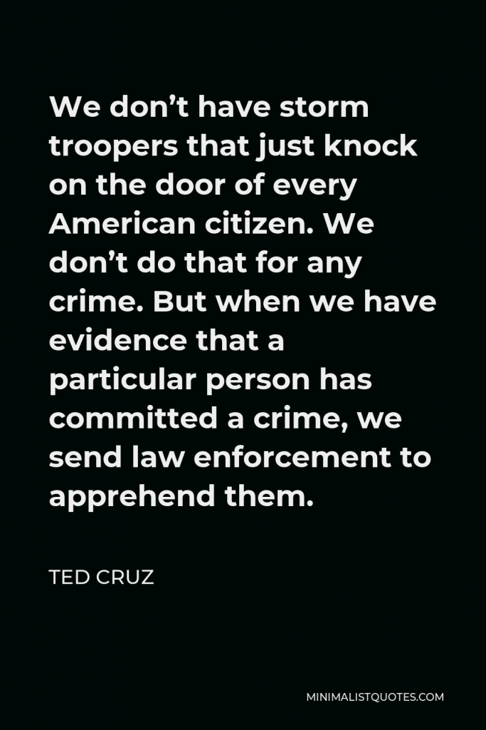 Ted Cruz Quote - We don’t have storm troopers that just knock on the door of every American citizen. We don’t do that for any crime. But when we have evidence that a particular person has committed a crime, we send law enforcement to apprehend them.
