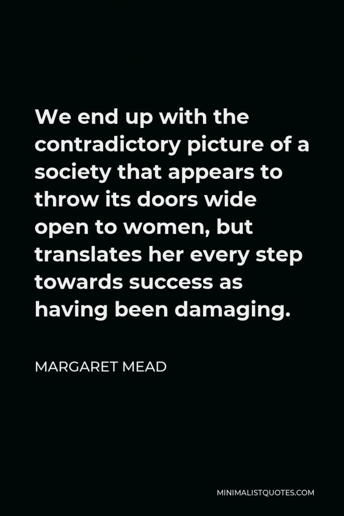 Margaret Mead Quote - We end up with the contradictory picture of a society that appears to throw its doors wide open to women, but translates her every step towards success as having been damaging.