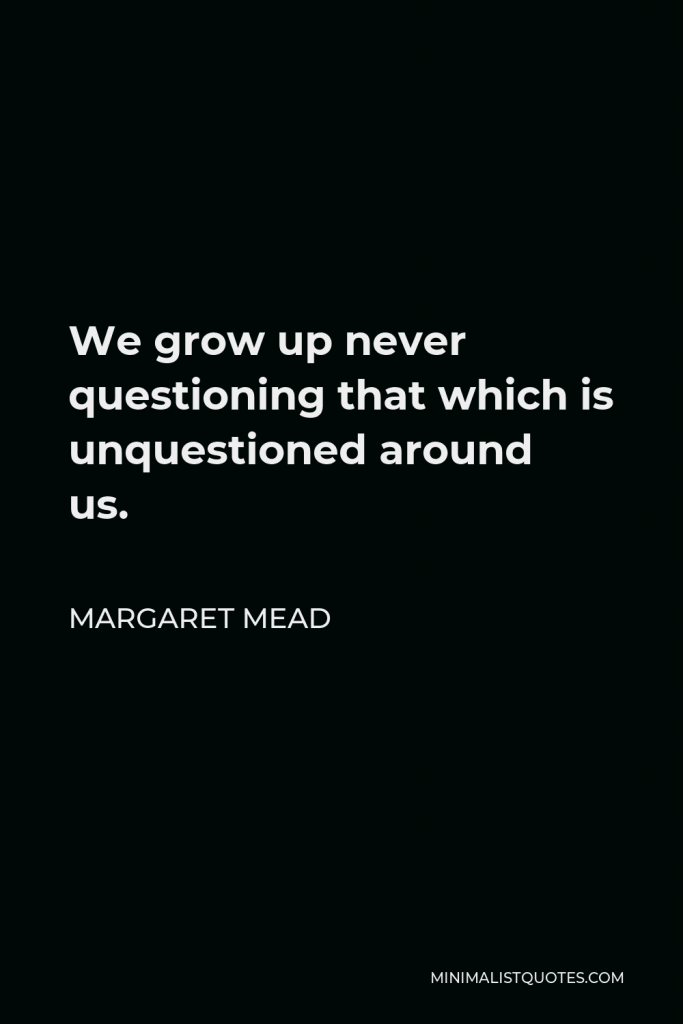 Margaret Mead Quote - We grow up never questioning that which is unquestioned around us.
