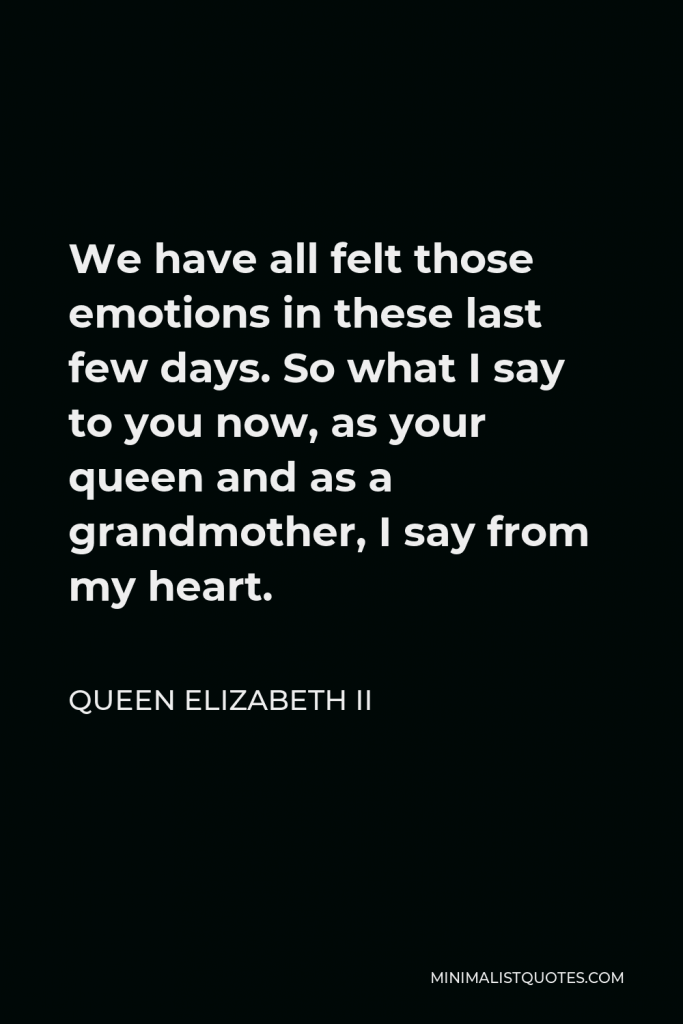 Queen Elizabeth II Quote - We have all felt those emotions in these last few days. So what I say to you now, as your queen and as a grandmother, I say from my heart.