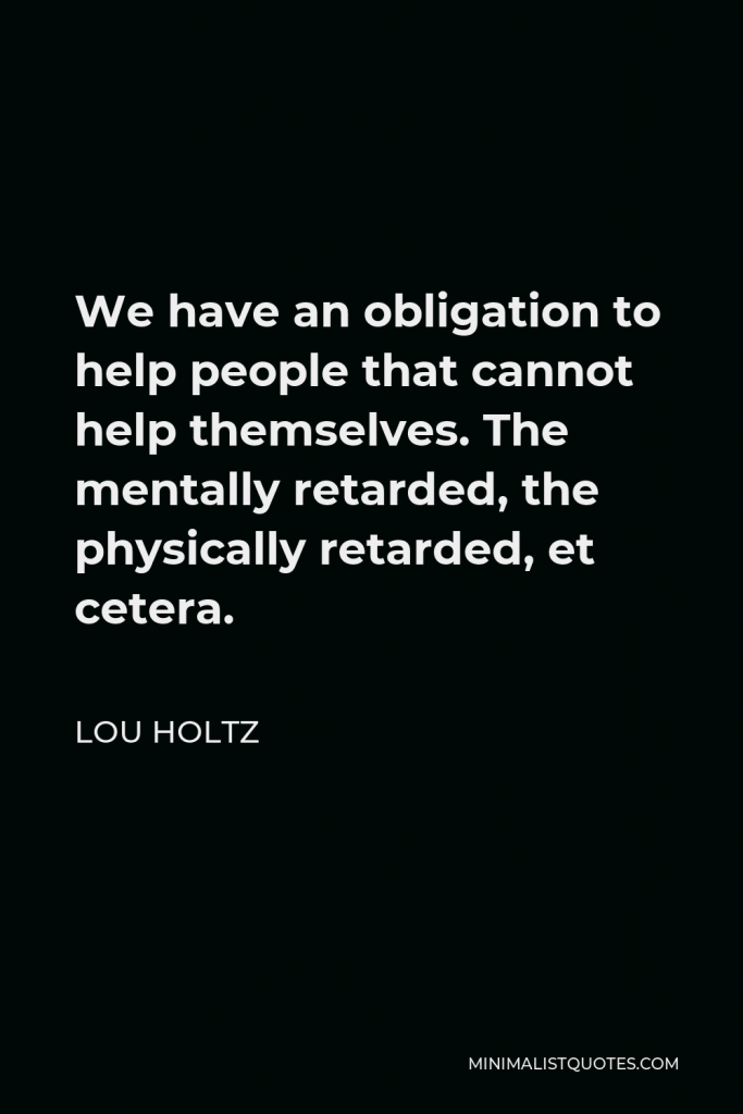 Lou Holtz Quote - We have an obligation to help people that cannot help themselves. The mentally retarded, the physically retarded, et cetera.