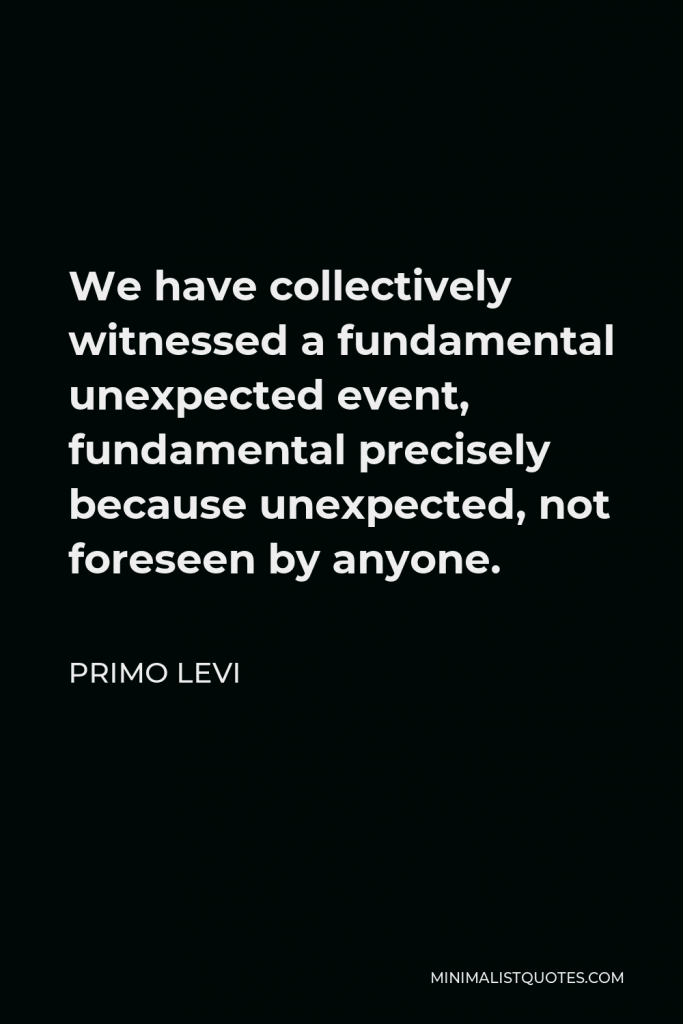 Primo Levi Quote - We have collectively witnessed a fundamental unexpected event, fundamental precisely because unexpected, not foreseen by anyone.
