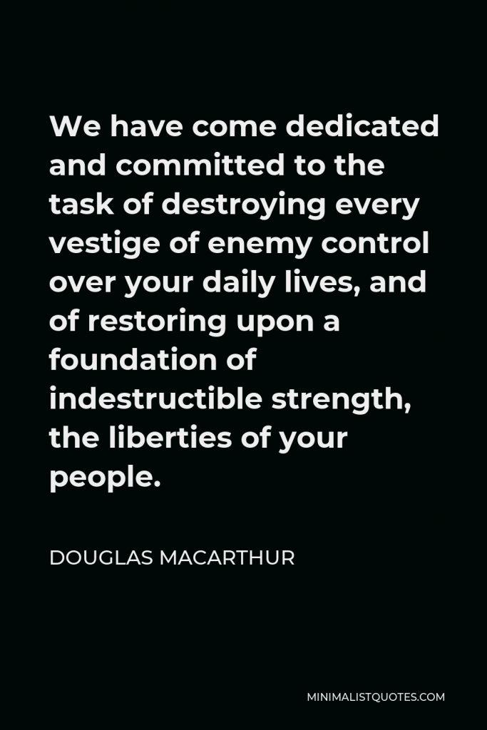 Douglas MacArthur Quote - We have come dedicated and committed to the task of destroying every vestige of enemy control over your daily lives, and of restoring upon a foundation of indestructible strength, the liberties of your people.