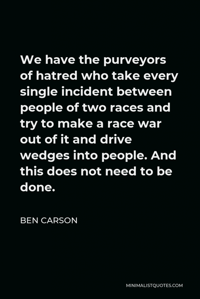 Ben Carson Quote - We have the purveyors of hatred who take every single incident between people of two races and try to make a race war out of it and drive wedges into people. And this does not need to be done.