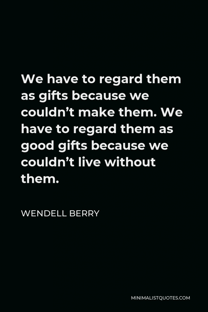 Wendell Berry Quote - We have to regard them as gifts because we couldn’t make them. We have to regard them as good gifts because we couldn’t live without them.