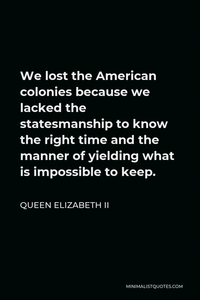 Queen Elizabeth II Quote - We lost the American colonies because we lacked the statesmanship to know the right time and the manner of yielding what is impossible to keep.