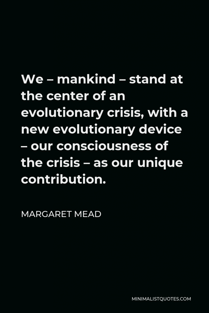 Margaret Mead Quote - We – mankind – stand at the center of an evolutionary crisis, with a new evolutionary device – our consciousness of the crisis – as our unique contribution.