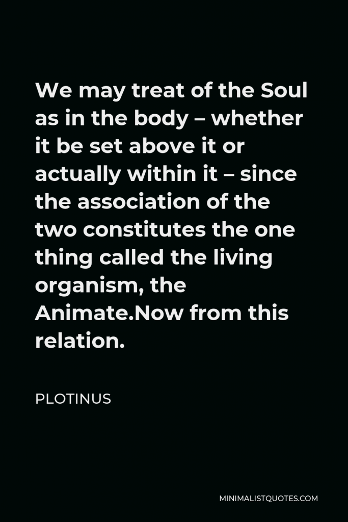 Plotinus Quote - We may treat of the Soul as in the body – whether it be set above it or actually within it – since the association of the two constitutes the one thing called the living organism, the Animate.Now from this relation.
