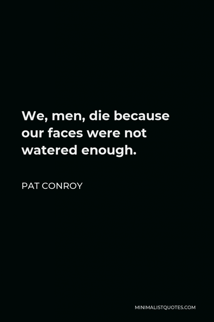 Pat Conroy Quote - We, men, die because our faces were not watered enough.