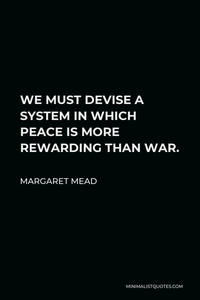 Margaret Mead Quote - WE MUST DEVISE A SYSTEM IN WHICH PEACE IS MORE REWARDING THAN WAR.