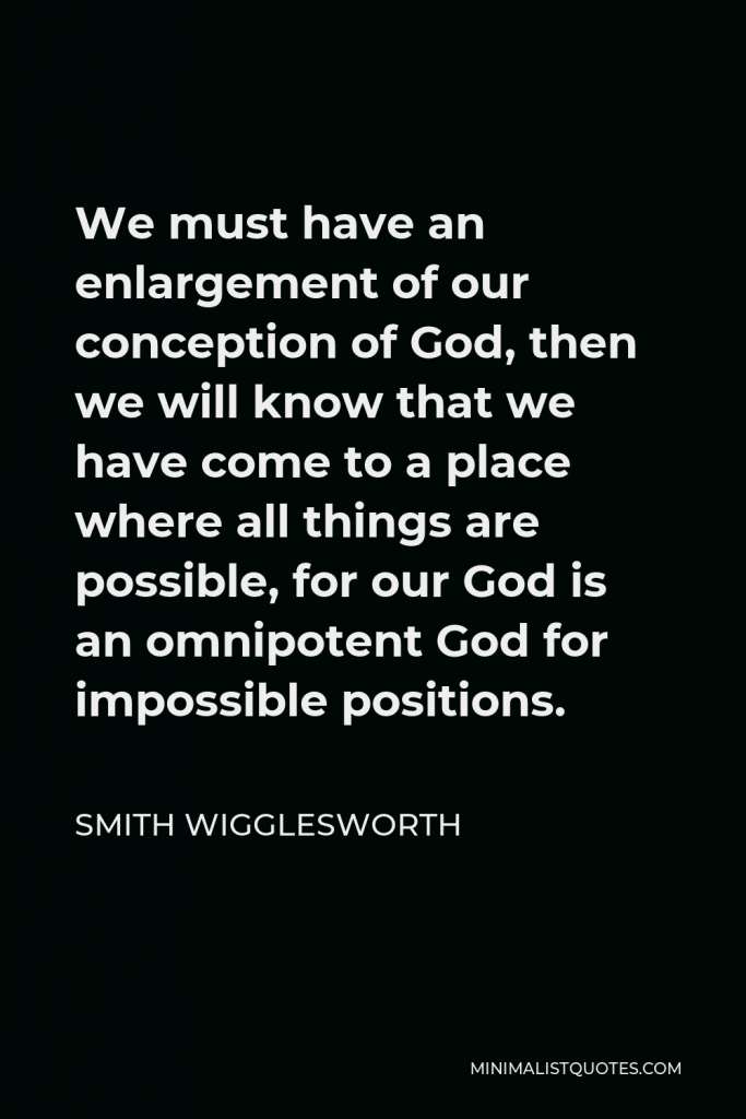 Smith Wigglesworth Quote - We must have an enlargement of our conception of God, then we will know that we have come to a place where all things are possible, for our God is an omnipotent God for impossible positions.