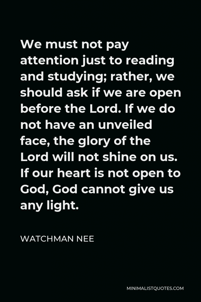 Watchman Nee Quote - We must not pay attention just to reading and studying; rather, we should ask if we are open before the Lord. If we do not have an unveiled face, the glory of the Lord will not shine on us. If our heart is not open to God, God cannot give us any light.