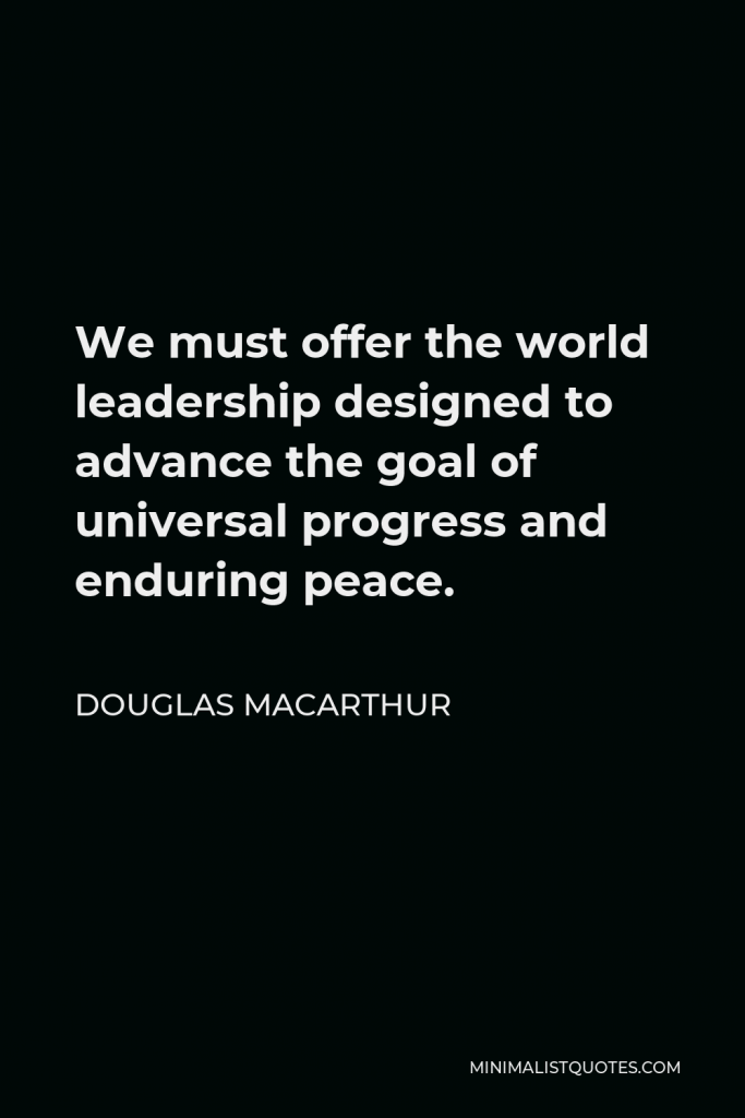 Douglas MacArthur Quote - We must offer the world leadership designed to advance the goal of universal progress and enduring peace.