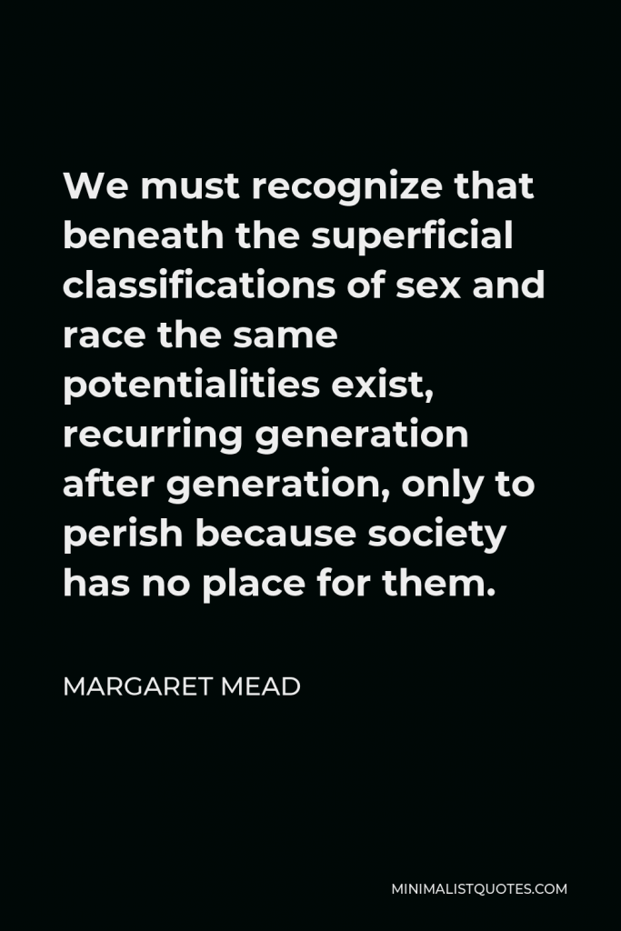 Margaret Mead Quote - We must recognize that beneath the superficial classifications of sex and race the same potentialities exist, recurring generation after generation, only to perish because society has no place for them.