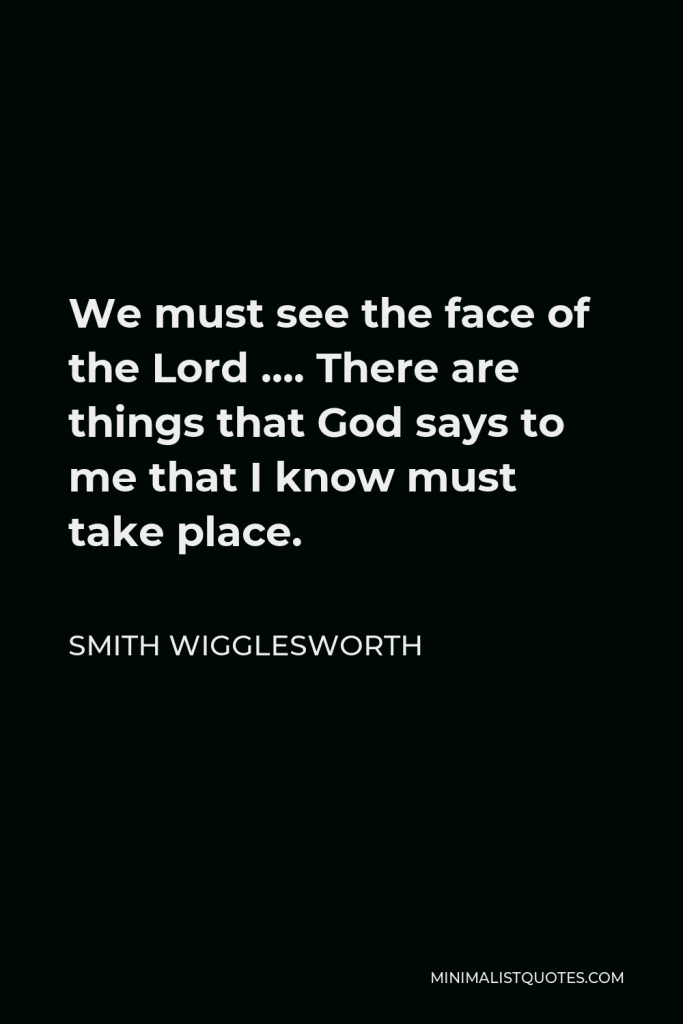 Smith Wigglesworth Quote - We must see the face of the Lord …. There are things that God says to me that I know must take place.