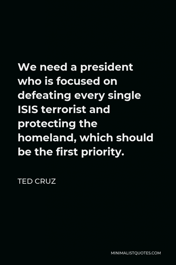 Ted Cruz Quote - We need a president who is focused on defeating every single ISIS terrorist and protecting the homeland, which should be the first priority.