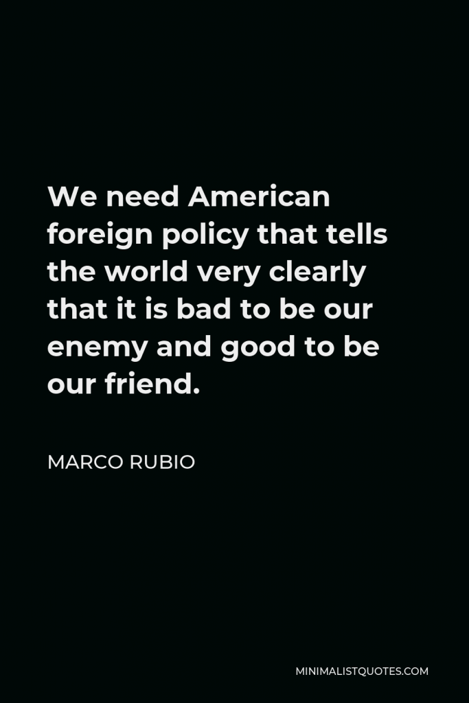 Marco Rubio Quote - We need American foreign policy that tells the world very clearly that it is bad to be our enemy and good to be our friend.
