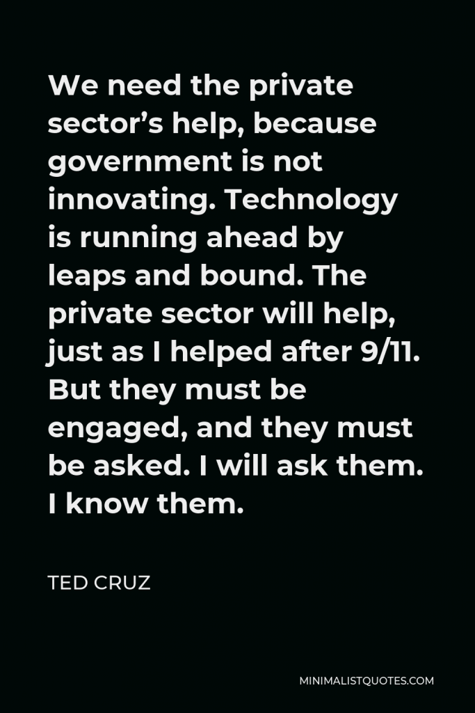 Ted Cruz Quote - We need the private sector’s help, because government is not innovating. Technology is running ahead by leaps and bound. The private sector will help, just as I helped after 9/11. But they must be engaged, and they must be asked. I will ask them. I know them.