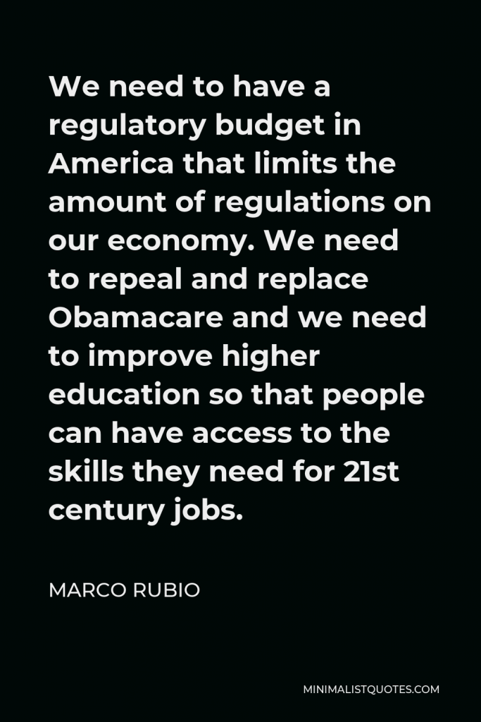 Marco Rubio Quote - We need to have a regulatory budget in America that limits the amount of regulations on our economy. We need to repeal and replace Obamacare and we need to improve higher education so that people can have access to the skills they need for 21st century jobs.