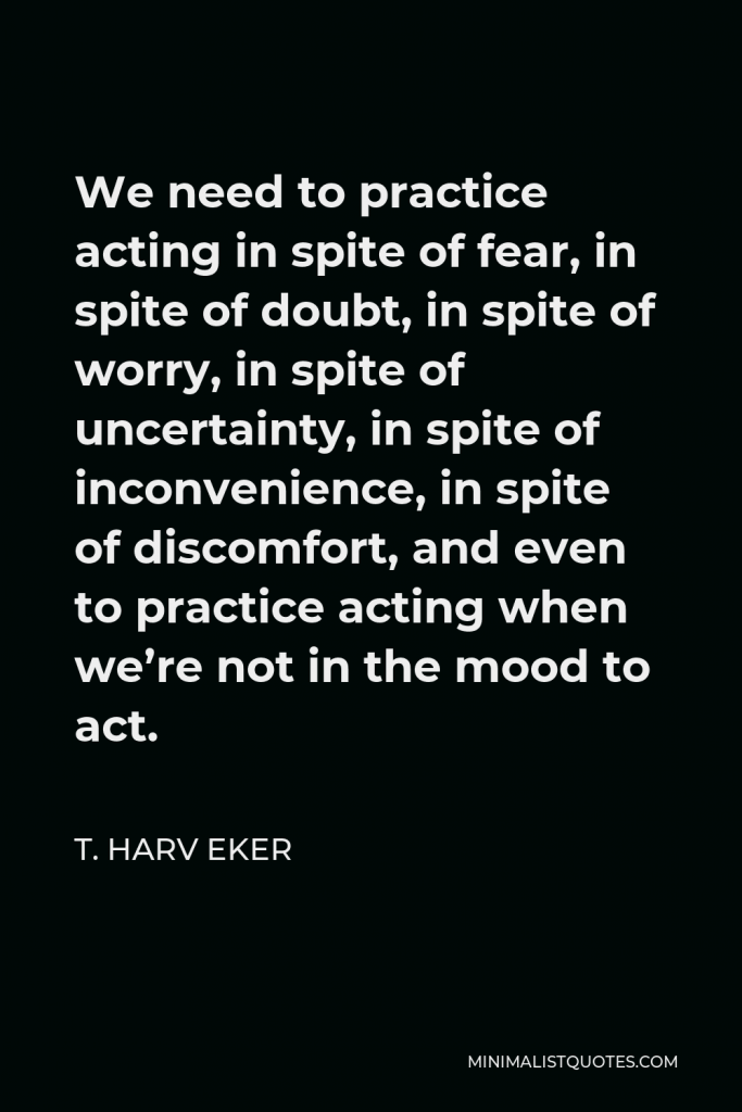 T. Harv Eker Quote - We need to practice acting in spite of fear, in spite of doubt, in spite of worry, in spite of uncertainty, in spite of inconvenience, in spite of discomfort, and even to practice acting when we’re not in the mood to act.