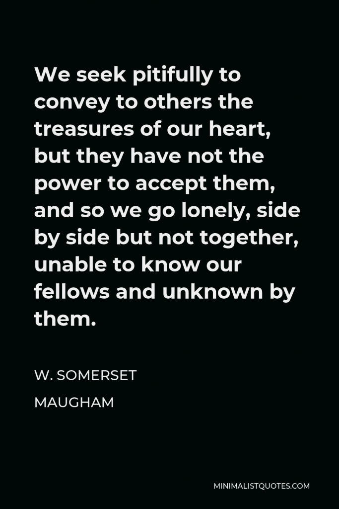 W. Somerset Maugham Quote - We seek pitifully to convey to others the treasures of our heart, but they have not the power to accept them, and so we go lonely, side by side but not together, unable to know our fellows and unknown by them.