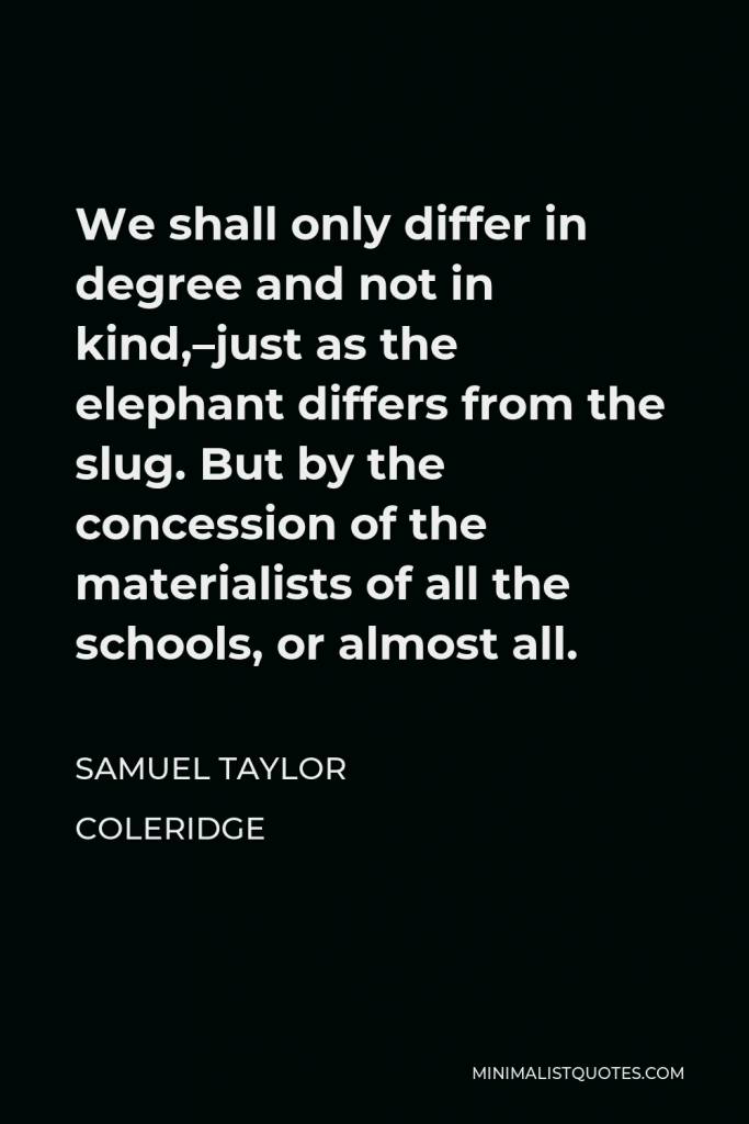 Samuel Taylor Coleridge Quote - We shall only differ in degree and not in kind,–just as the elephant differs from the slug. But by the concession of the materialists of all the schools, or almost all.