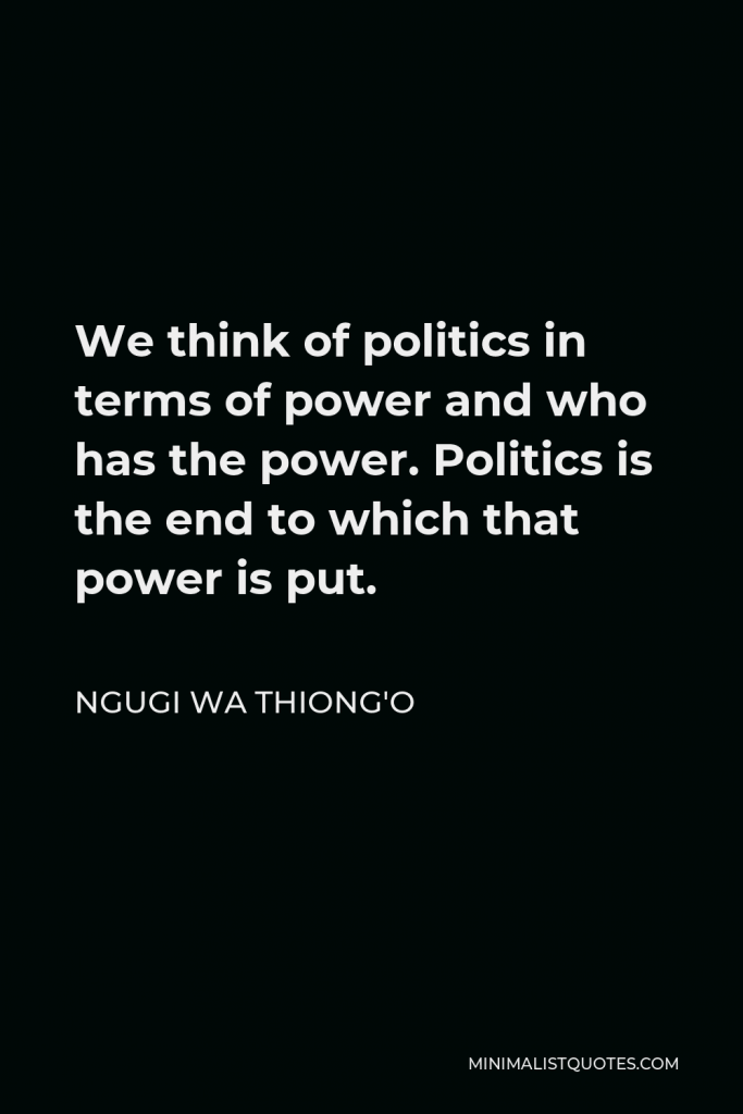 Ngugi wa Thiong'o Quote - We think of politics in terms of power and who has the power. Politics is the end to which that power is put.