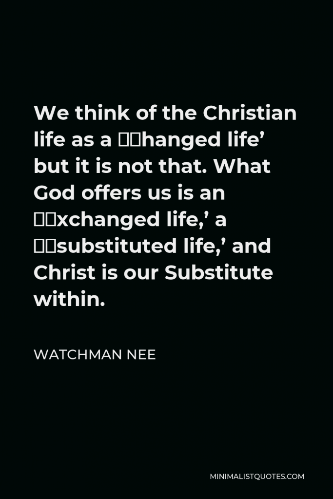 Watchman Nee Quote - We think of the Christian life as a ‘changed life’ but it is not that. What God offers us is an ‘exchanged life,’ a ‘substituted life,’ and Christ is our Substitute within.