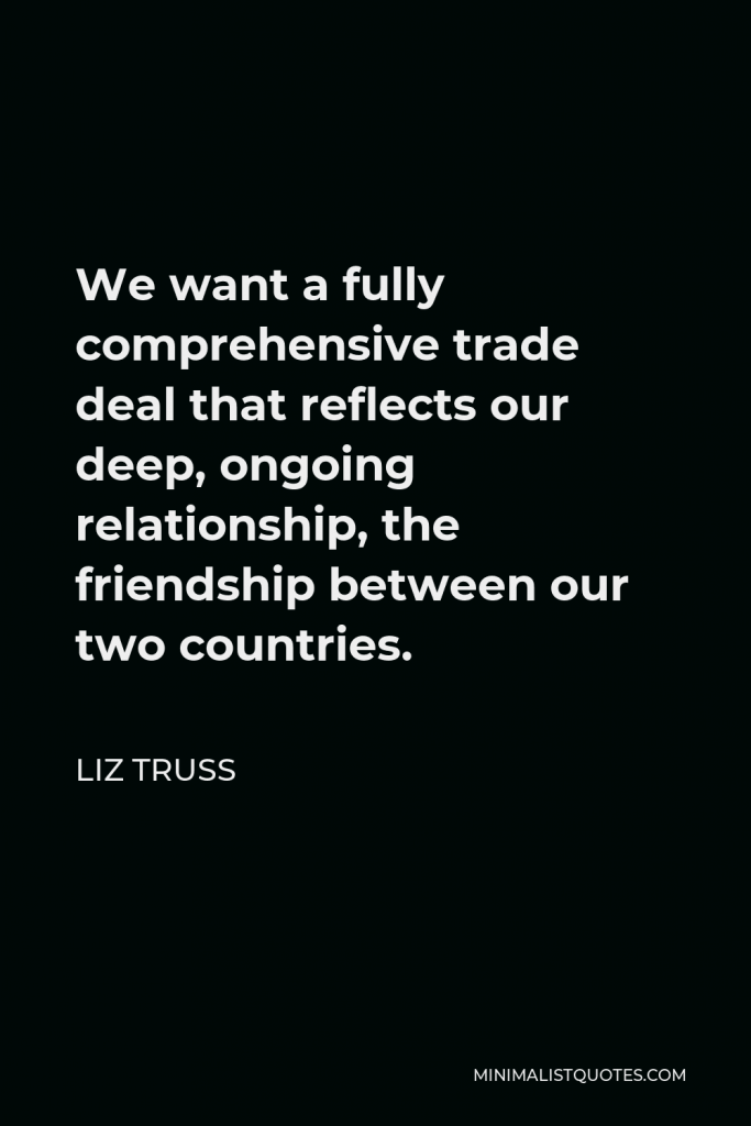 Liz Truss Quote - We want a fully comprehensive trade deal that reflects our deep, ongoing relationship, the friendship between our two countries.