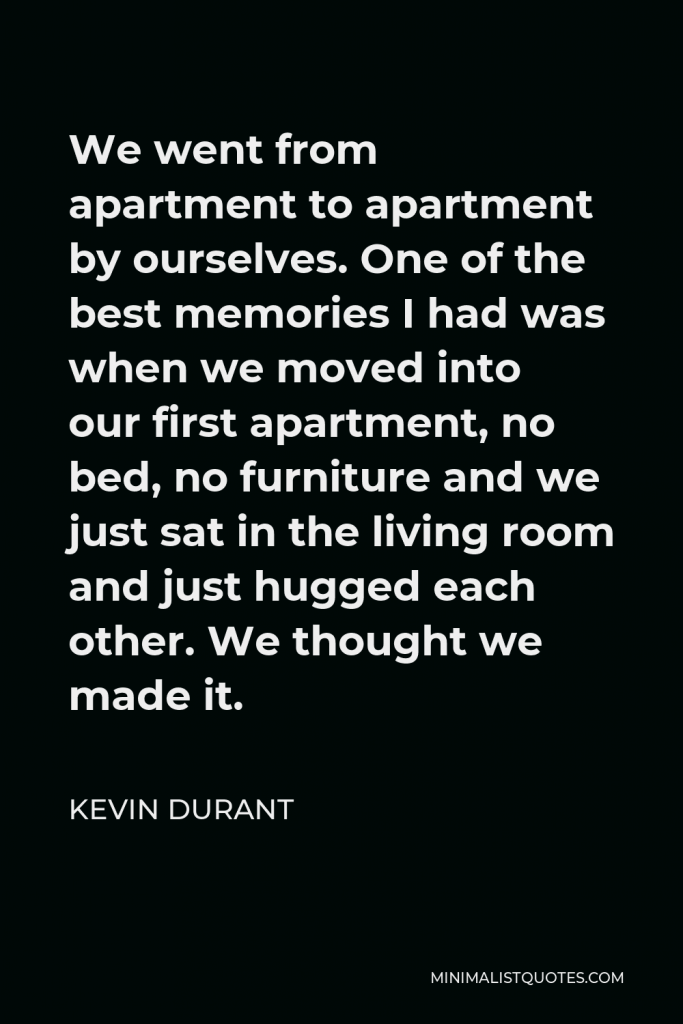 Kevin Durant Quote - We went from apartment to apartment by ourselves. One of the best memories I had was when we moved into our first apartment, no bed, no furniture and we just sat in the living room and just hugged each other. We thought we made it.